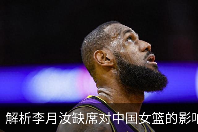 解析李月汝缺席对中国女篮的影响：战术受挫，竞争力下降